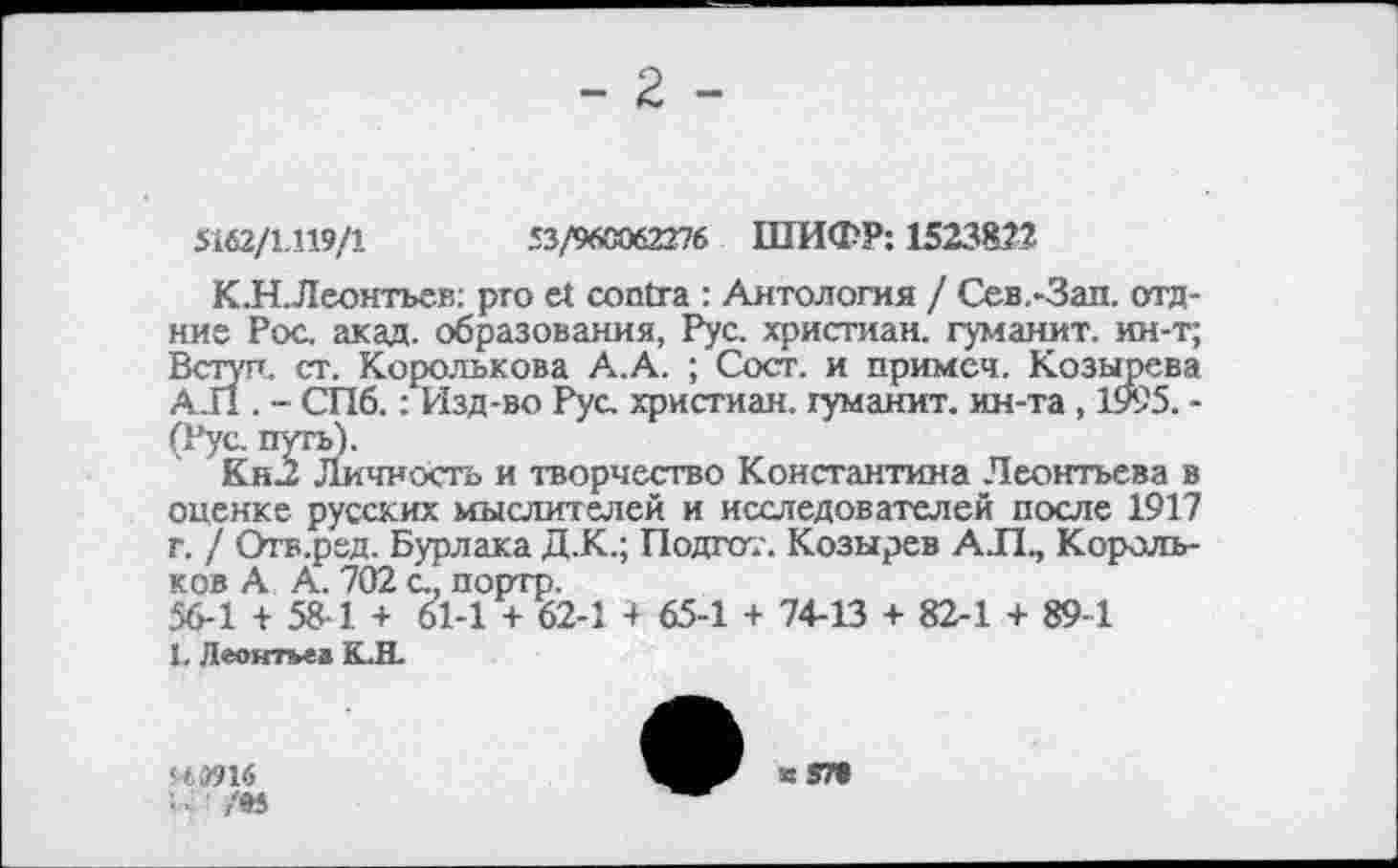 ﻿- 2 -
5162/1.119/1	53/960062276 ШИФР: 1523822
К.Н.Леонтьев: pro et contra : Антология I Сев.-Зап. отд-ние Рос акад, образования, Рус. христиан, гуманит. ин-т; Вступ, ст. Королькова А.А. ; Сост. и примеч. Козырева АЛ. - СПб.: Изд-во Рус христиан, гуманит. ин-та , 1995. -(Рус путь).
Кн2 Личность и творчество Константина Леонтьева в опенке русских мыслителей и исстедователей после 1917 г. / Отв.ред. Бурлака Д.К.; Полгот. Козырев АЛ, Корольков А А. 702 с, портр.
56-1 + 58-1 + 61-1 + 62-1 4 65-1 + 74-13 + 82-1 + 89-1
1. Леонтьев К.Н.
S4W16
■ /95
«57»